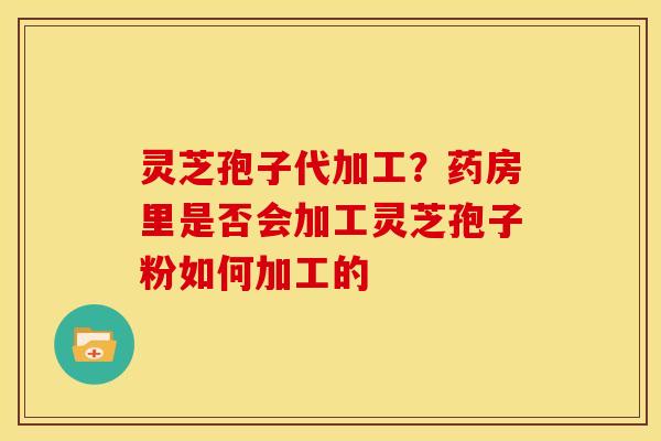 灵芝孢子代加工?药房里是否会加工灵芝孢子粉如何加工的