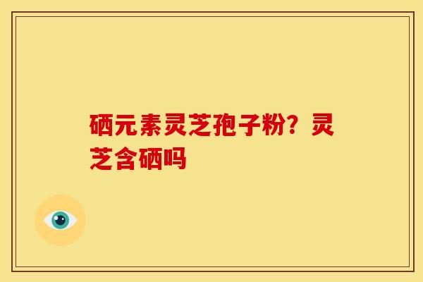 硒元素灵芝孢子粉？灵芝含硒吗