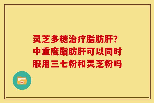 灵芝多糖治疗脂肪肝？中重度脂肪肝可以同时服用三七粉和灵芝粉吗