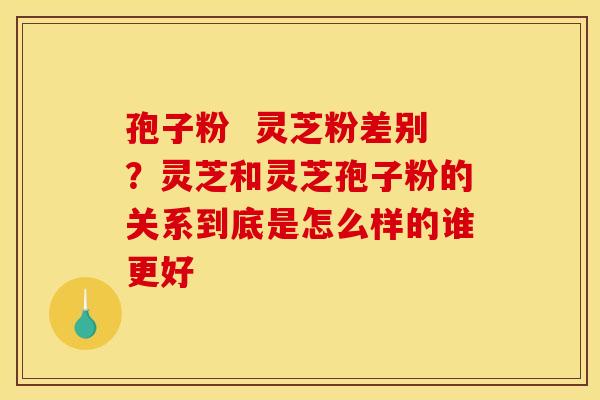孢子粉 灵芝粉差别?灵芝和灵芝孢子粉的关系到底是怎么样的谁更好