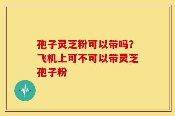 孢子灵芝粉可以带吗?飞机上可不可以带灵芝孢子粉