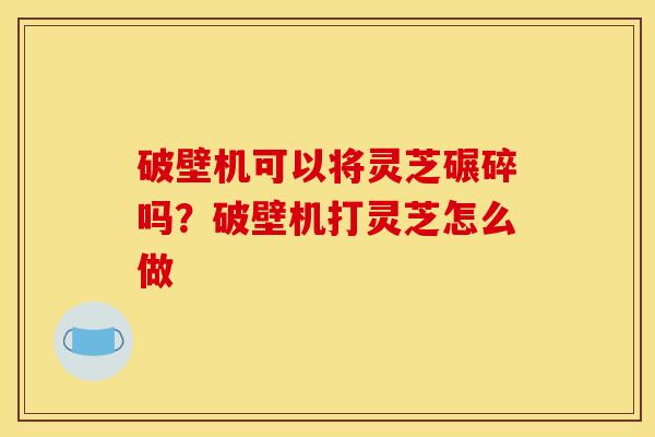 破壁机可以将灵芝碾碎吗?破壁机打灵芝怎么做