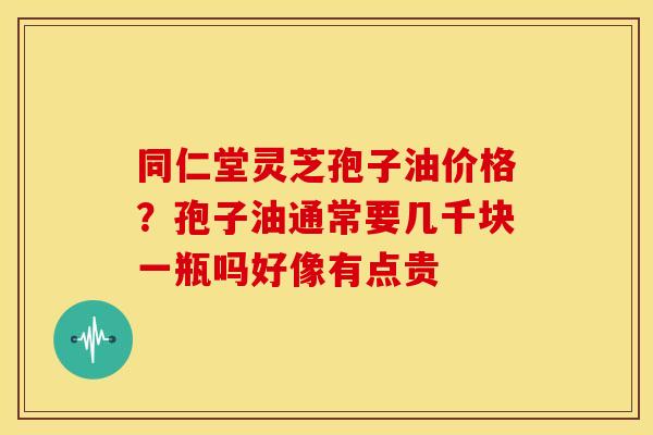 同仁堂灵芝孢子油价格?孢子油通常要几千块一瓶吗好像有点贵