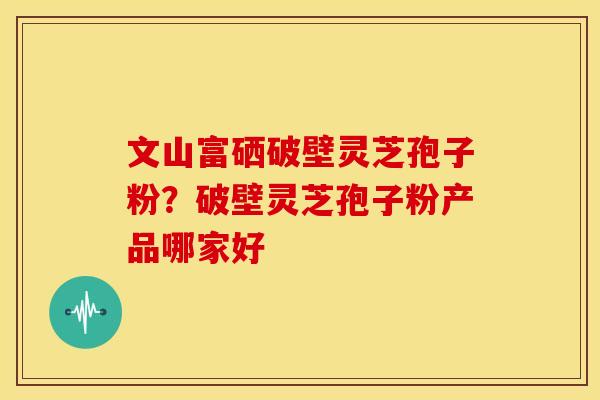 文山富硒破壁灵芝孢子粉？破壁灵芝孢子粉产品哪家好
