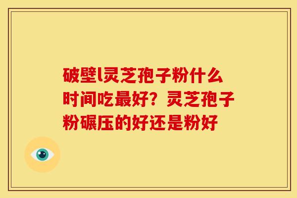 破壁l灵芝孢子粉什么时间吃最好?灵芝孢子粉碾压的好还是粉好