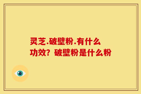 灵芝.破壁粉.有什么功效？破壁粉是什么粉