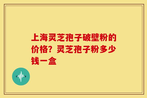 上海灵芝孢子破壁粉的价格?灵芝孢子粉多少钱一盒