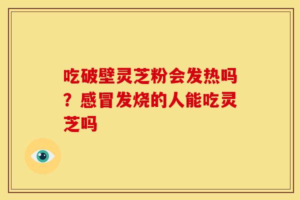 吃破壁灵芝粉会发热吗?感冒发烧的人能吃灵芝吗
