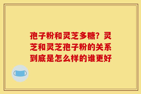 孢子粉和灵芝多糖?灵芝和灵芝孢子粉的关系到底是怎么样的谁更好