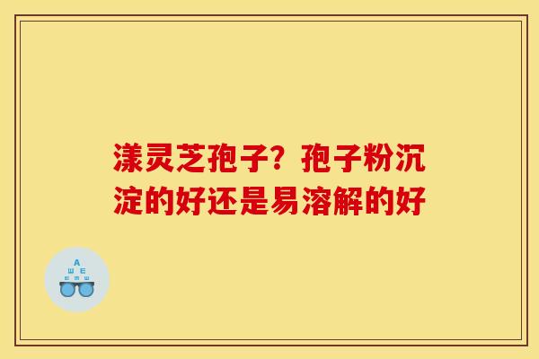 漾灵芝孢子？孢子粉沉淀的好还是易溶解的好