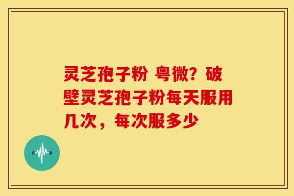 灵芝孢子粉 粤微?破壁灵芝孢子粉每天服用几次,每次服多少