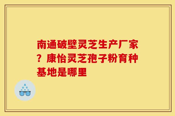 南通破壁灵芝生产厂家?康怡灵芝孢子粉育种基地是哪里