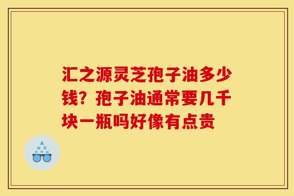 汇之源灵芝孢子油多少钱?孢子油通常要几千块一瓶吗好像有点贵