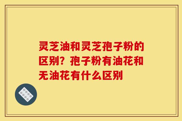 灵芝油和灵芝孢子粉的区别?孢子粉有油花和无油花有什么区别