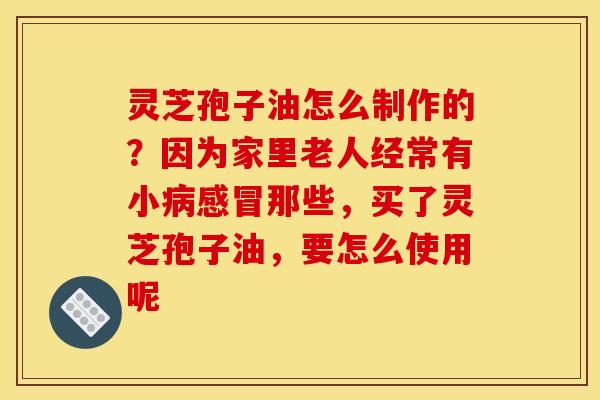 灵芝孢子油怎么制作的？因为家里老人经常有小病感冒那些，买了灵芝孢子油，要怎么使用呢