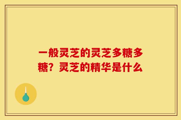 一般灵芝的灵芝多糖多糖?灵芝的精华是什么