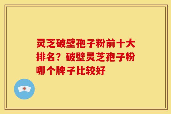 灵芝破壁孢子粉前十大排名?破壁灵芝孢子粉哪个牌子比较好