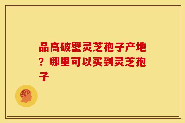 品高破壁灵芝孢子产地?哪里可以买到灵芝孢子