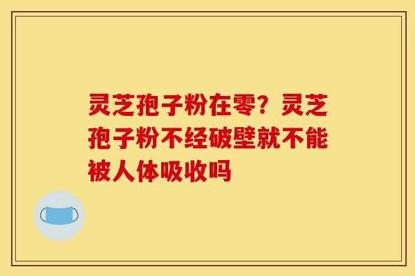 灵芝孢子粉在零?灵芝孢子粉不经破壁就不能被人体吸收吗