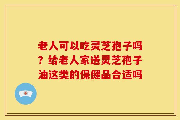 老人可以吃灵芝孢子吗?给老人家送灵芝孢子油这类的保健品合适吗