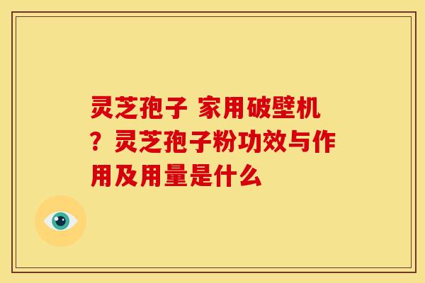 灵芝孢子 家用破壁机?灵芝孢子粉功效与作用及用量是什么