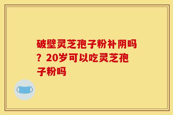 破壁灵芝孢子粉补阴吗?20岁可以吃灵芝孢子粉吗