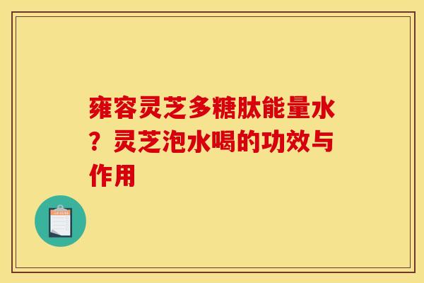 雍容灵芝多糖肽能量水?灵芝泡水喝的功效与作用
