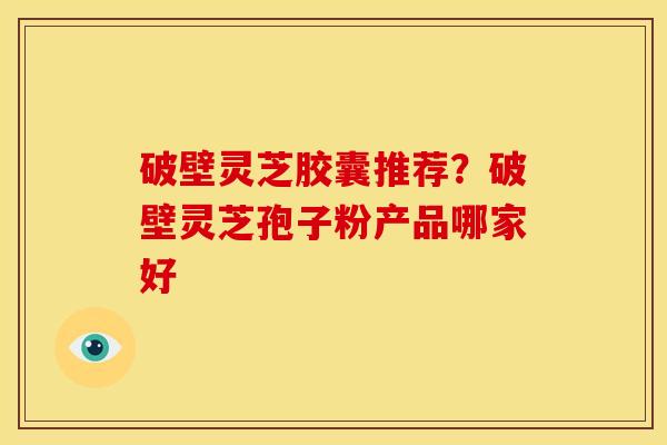 破壁灵芝胶囊推荐？破壁灵芝孢子粉产品哪家好