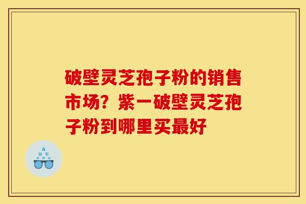 破壁灵芝孢子粉的销售市场?紫一破壁灵芝孢子粉到哪里买最好