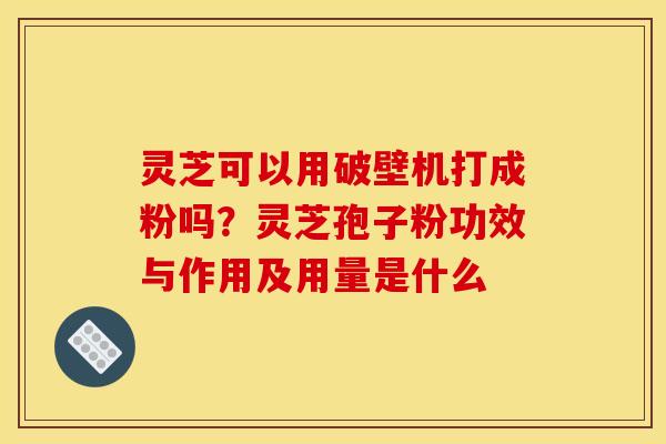 灵芝可以用破壁机打成粉吗?灵芝孢子粉功效与作用及用量是什么