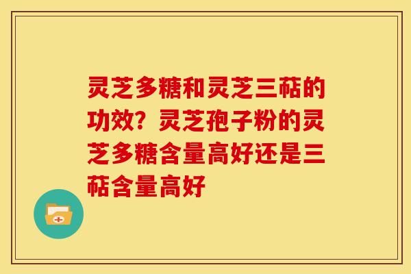 灵芝多糖和灵芝三萜的功效？灵芝孢子粉的灵芝多糖含量高好还是三萜含量高好