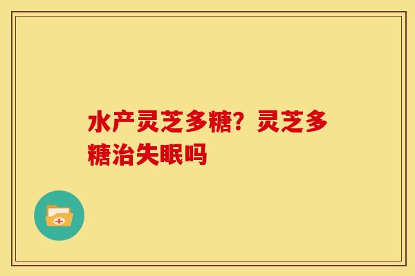 水产灵芝多糖？灵芝多糖治失眠吗