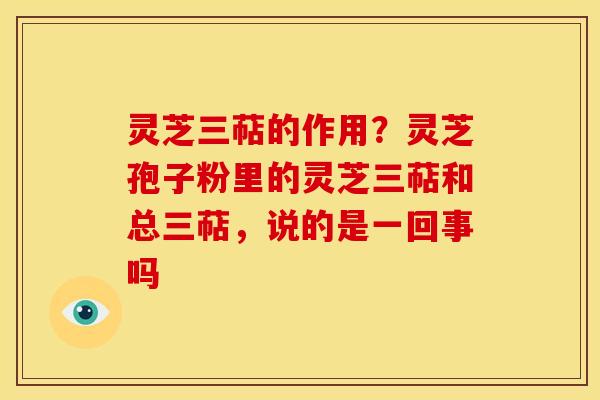 灵芝三萜的作用？灵芝孢子粉里的灵芝三萜和总三萜，说的是一回事吗