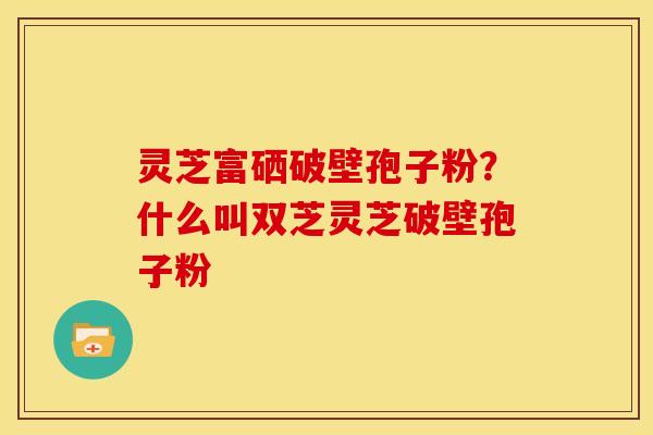 灵芝富硒破壁孢子粉?什么叫双芝灵芝破壁孢子粉