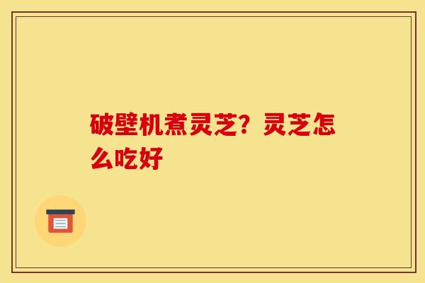 破壁机煮灵芝?灵芝怎么吃好