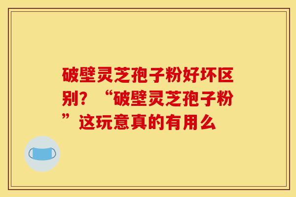 破壁灵芝孢子粉好坏区别？“破壁灵芝孢子粉”这玩意真的有用么