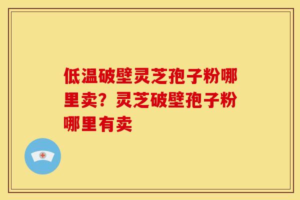 低温破壁灵芝孢子粉哪里卖？灵芝破壁孢子粉哪里有卖