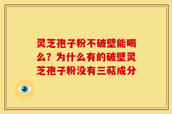 灵芝孢子粉不破壁能喝么?为什么有的破壁灵芝孢子粉没有三萜成分