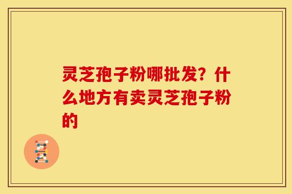 灵芝孢子粉哪批发?什么地方有卖灵芝孢子粉的