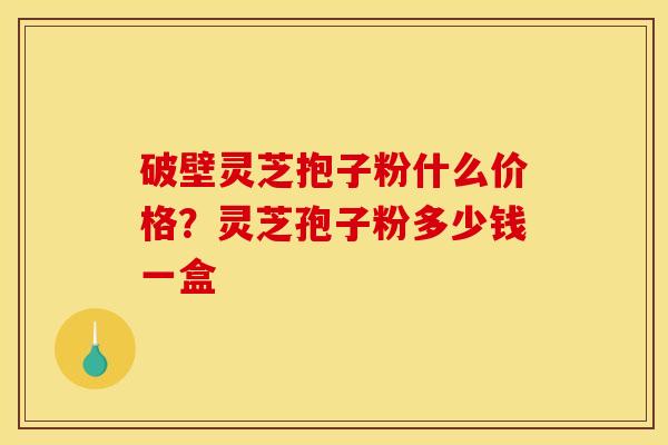 破壁灵芝抱子粉什么价格?灵芝孢子粉多少钱一盒