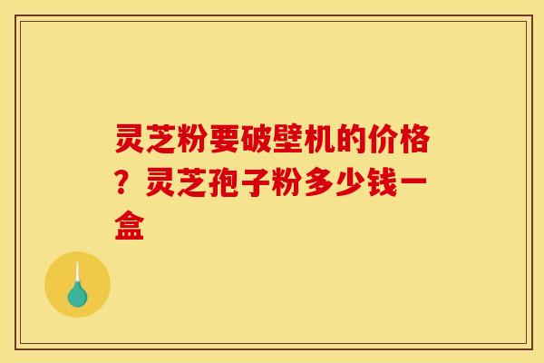 灵芝粉要破壁机的价格?灵芝孢子粉多少钱一盒