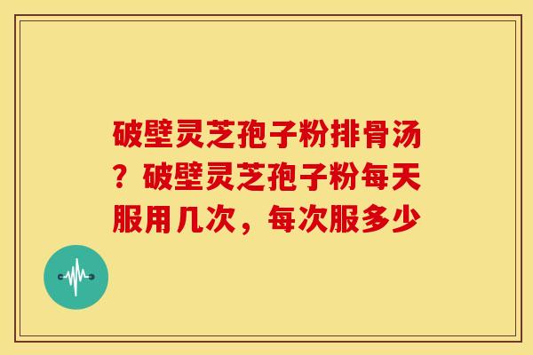 破壁灵芝孢子粉排骨汤?破壁灵芝孢子粉每天服用几次,每次服多少