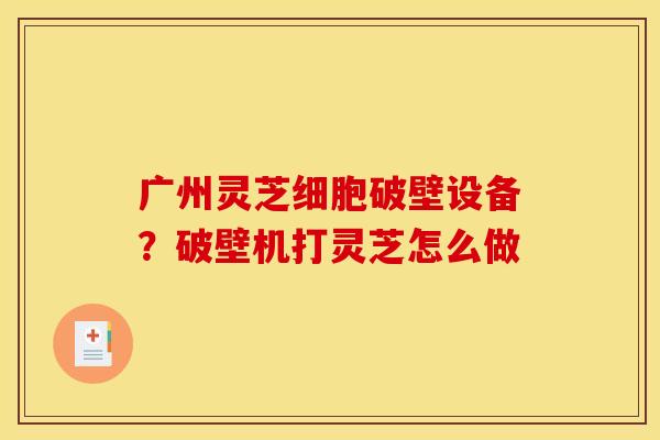 广州灵芝细胞破壁设备？破壁机打灵芝怎么做