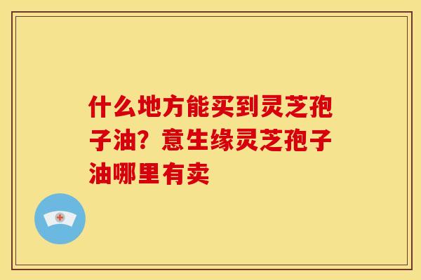 什么地方能买到灵芝孢子油？意生缘灵芝孢子油哪里有卖