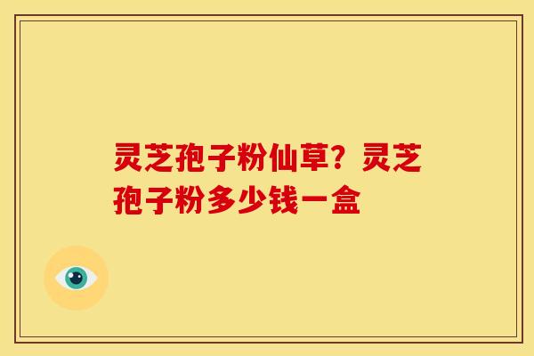 灵芝孢子粉仙草?灵芝孢子粉多少钱一盒