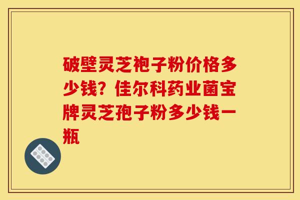 破壁灵芝袍子粉价格多少钱?佳尔科药业菌宝牌灵芝孢子粉多少钱一瓶