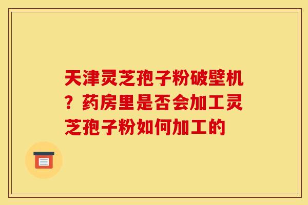 天津灵芝孢子粉破壁机？药房里是否会加工灵芝孢子粉如何加工的