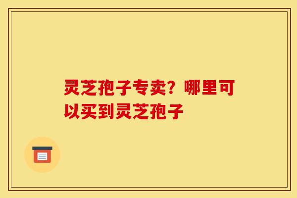灵芝孢子专卖？哪里可以买到灵芝孢子