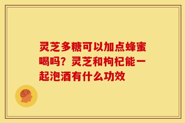 灵芝多糖可以加点蜂蜜喝吗?灵芝和枸杞能一起泡酒有什么功效