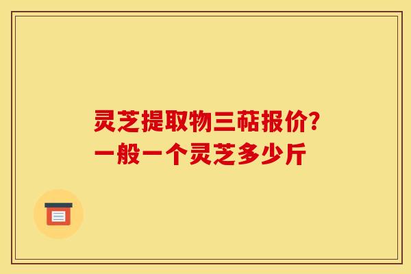 灵芝提取物三萜报价？一般一个灵芝多少斤